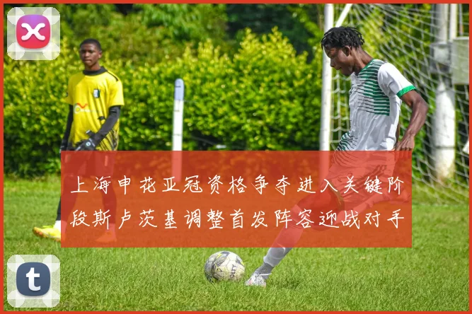 上海申花亚冠资格争夺进入关键阶段斯卢茨基调整首发阵容迎战对手