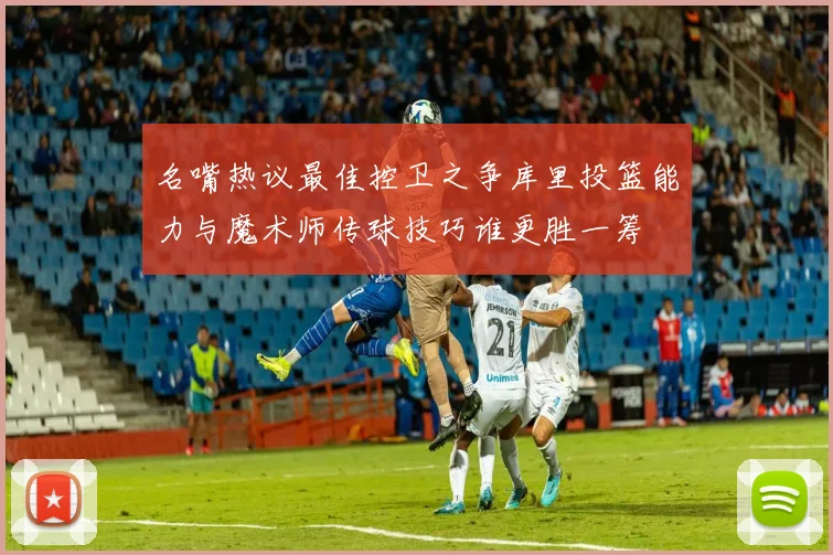 名嘴热议最佳控卫之争库里投篮能力与魔术师传球技巧谁更胜一筹